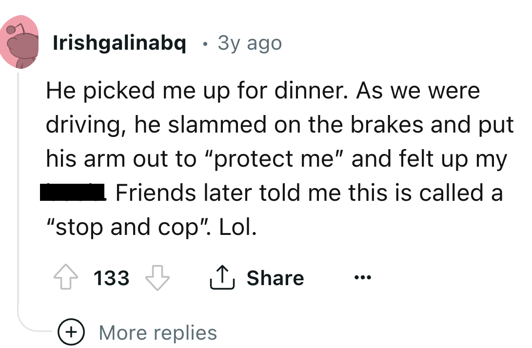 number - Irishgalinabq 3y ago He picked me up for dinner. As we were driving, he slammed on the brakes and put his arm out to "protect me" and felt up my Friends later told me this is called a "stop and cop". Lol. 133 More replies